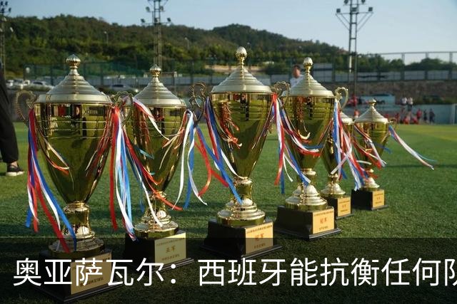 奥亚萨瓦尔：西班牙能抗衡任何队 梅罗这岁数还能踢本身就是成就
