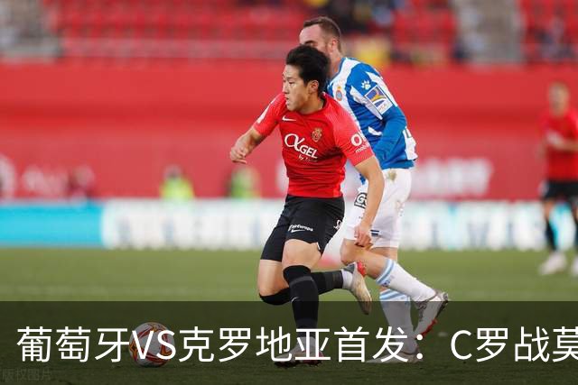 葡萄牙VS克罗地亚首发：C罗战莫德里奇 B费莱奥先发
